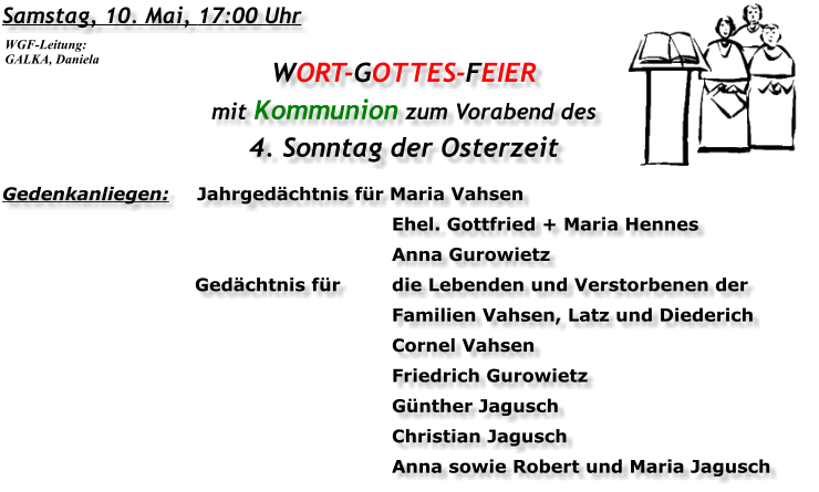 Samstag, 10. Mai, 17:00 Uhr WORT-GOTTES-FEIER mit Kommunion zum Vorabend des 4. Sonntag der Osterzeit Gedenkanliegen:	Jahrgedächtnis für	Maria Vahsen 		Ehel. Gottfried + Maria Hennes 		Anna Gurowietz 	Gedächtnis für	die Lebenden und Verstorbenen der 		Familien Vahsen, Latz und Diederich 		Cornel Vahsen 		Friedrich Gurowietz 		Günther Jagusch 		Christian Jagusch 		Anna sowie Robert und Maria Jagusch WGF-Leitung: GALKA, Daniela