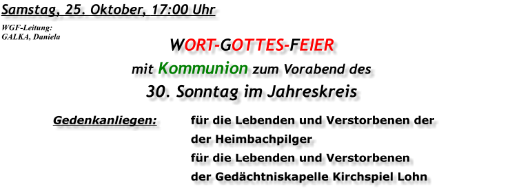 Samstag, 25. Oktober, 17:00 Uhr WORT-GOTTES-FEIER mit Kommunion zum Vorabend des 30. Sonntag im Jahreskreis Gedenkanliegen:	für die Lebenden und Verstorbenen der 	der Heimbachpilger 	für die Lebenden und Verstorbenen 	der Gedächtniskapelle Kirchspiel Lohn WGF-Leitung: GALKA, Daniela