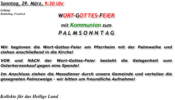 Sonntag, 29. März, 9:30 Uhr WORT-GOTTES-FEIER mit Kommunion zum P A L M S O N N T A G Wir beginnen die Wort-Gottes-Feier am Pfarrheim mit der Palmweihe und ziehen anschließend in die Kirche! VOR und NACH der Wort-Gottes-Feier besteht die Gelegenheit zum Osterkerzenkauf gegen eine Spende! Im Anschluss ziehen die Messdiener durch unsere Gemeinde und verteilen die gesegneten Palmzweige - wir bitten um freundliche Aufnahme! Kollekte für das Heilige Land Leitung: Rubbeling, Friedrich